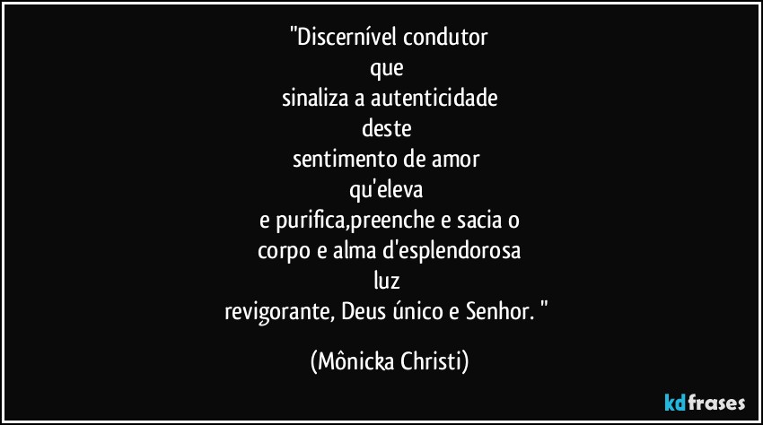 "Discernível condutor
que 
sinaliza a autenticidade
deste 
sentimento de amor 
qu'eleva 
e purifica,preenche e sacia o
corpo e alma d'esplendorosa
luz 
revigorante, Deus único e Senhor. " (Mônicka Christi)