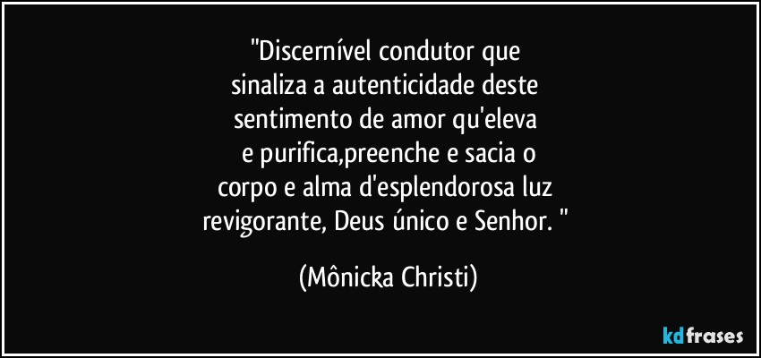 "Discernível condutor que 
sinaliza a autenticidade deste 
sentimento de amor qu'eleva 
e purifica,preenche e sacia o
corpo e alma d'esplendorosa luz 
revigorante, Deus único e Senhor. " (Mônicka Christi)