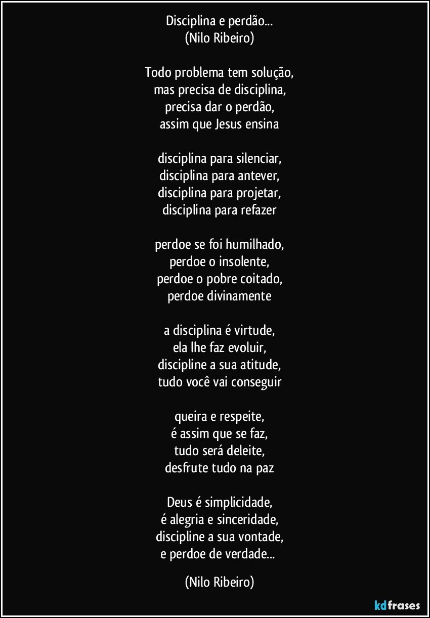 Disciplina e perdão...
(Nilo Ribeiro)

Todo problema tem solução,
mas precisa de disciplina,
precisa dar o perdão,
assim que Jesus ensina

disciplina para silenciar,
disciplina para antever,
disciplina para projetar,
disciplina para refazer

perdoe se foi humilhado,
perdoe o insolente,
perdoe o pobre coitado,
perdoe divinamente

a disciplina é virtude,
ela lhe faz evoluir,
discipline a sua atitude,
tudo você vai conseguir

queira e respeite,
é assim que se faz,
tudo será deleite,
desfrute tudo na paz

Deus é simplicidade,
é alegria e sinceridade,
discipline a sua vontade,
e perdoe de verdade... (Nilo Ribeiro)