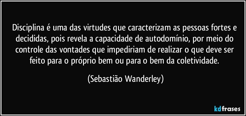 Disciplina é uma das virtudes que caracterizam as pessoas fortes e decididas, pois revela a capacidade de autodomínio, por meio do controle das vontades que impediriam de realizar o que deve ser feito para o próprio bem ou para o bem da coletividade. (Sebastião Wanderley)