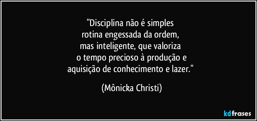 "Disciplina não é simples
rotina engessada da ordem,
mas inteligente, que valoriza
o tempo precioso à produção e
aquisição de conhecimento e lazer." (Mônicka Christi)