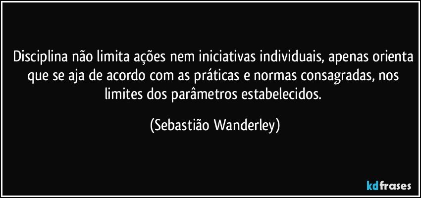 Disciplina não limita ações nem iniciativas individuais, apenas orienta que se aja de acordo com as práticas e normas consagradas, nos limites dos parâmetros estabelecidos. (Sebastião Wanderley)