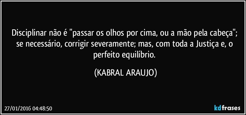 Disciplinar não é "passar os olhos por cima, ou a mão pela cabeça"; se necessário, corrigir severamente; mas, com toda a Justiça e, o perfeito equilíbrio. (KABRAL ARAUJO)