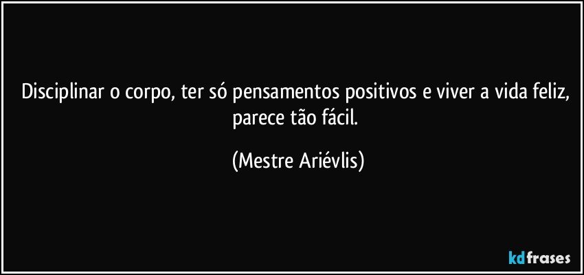 Disciplinar o corpo, ter só pensamentos positivos e viver a vida feliz, parece tão fácil. (Mestre Ariévlis)