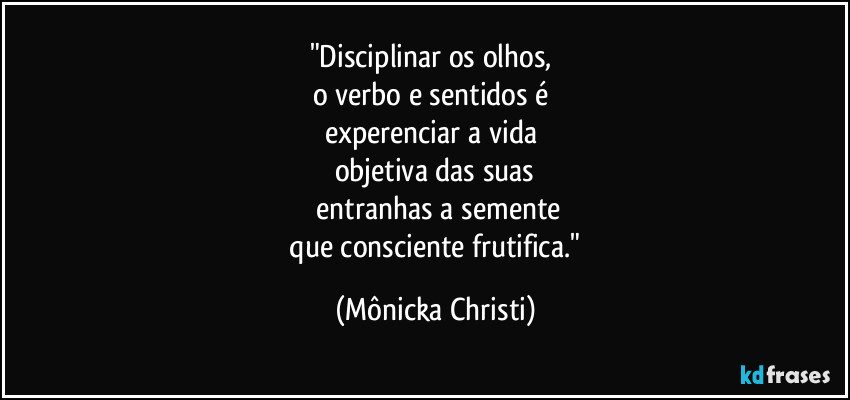 "Disciplinar os olhos, 
o verbo e sentidos é 
experenciar a vida 
objetiva das suas
 entranhas a semente
 que consciente frutifica." (Mônicka Christi)