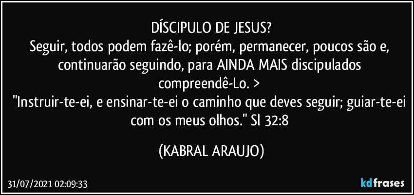 DÍSCIPULO DE JESUS?
Seguir, todos podem fazê-lo; porém, permanecer, poucos são e, continuarão seguindo, para AINDA MAIS discipulados compreendê-Lo. > 
"Instruir-te-ei, e ensinar-te-ei o caminho que deves seguir; guiar-te-ei com os meus olhos." Sl 32:8 (KABRAL ARAUJO)