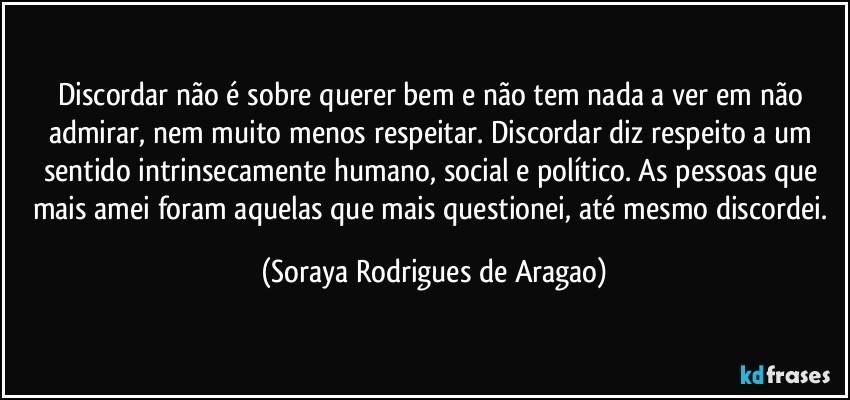 Discordar não é sobre querer bem e não tem nada a ver em não admirar, nem muito menos respeitar. Discordar diz respeito a um sentido intrinsecamente humano, social e político. As pessoas que mais amei foram aquelas que mais questionei, até mesmo discordei. (Soraya Rodrigues de Aragao)