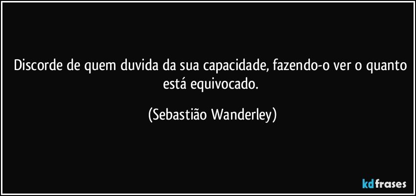 Discorde de quem duvida da sua capacidade, fazendo-o ver o quanto está equivocado. (Sebastião Wanderley)