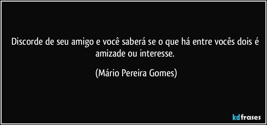 Discorde de seu amigo e você saberá se o que há entre vocês dois é amizade ou interesse. (Mário Pereira Gomes)