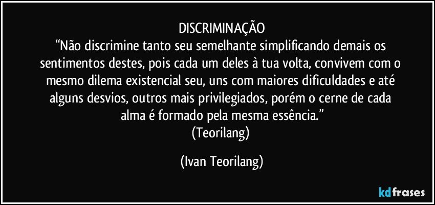 DISCRIMINAÇÃO
“Não discrimine tanto seu semelhante simplificando demais os sentimentos destes, pois cada um deles à tua volta, convivem com o mesmo dilema existencial seu, uns com maiores dificuldades e até alguns desvios, outros mais privilegiados, porém o cerne de cada alma é formado pela mesma essência.”
(Teorilang) (Ivan Teorilang)
