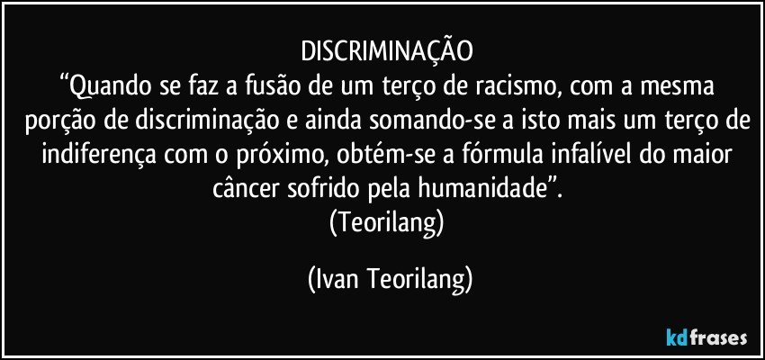 DISCRIMINAÇÃO 
“Quando se faz a fusão de um terço de racismo, com a mesma porção de discriminação e ainda somando-se a isto mais um terço de indiferença com o próximo, obtém-se a fórmula infalível do maior câncer sofrido pela humanidade”. 
(Teorilang) (Ivan Teorilang)
