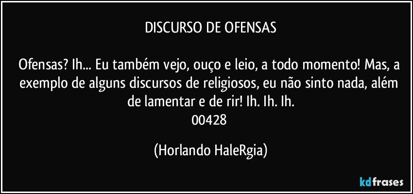 DISCURSO DE OFENSAS

Ofensas? Ih... Eu também vejo, ouço e leio, a todo momento! Mas, a exemplo de alguns discursos de religiosos, eu não sinto nada, além de lamentar e de rir! Ih. Ih. Ih.
00428 (Horlando HaleRgia)