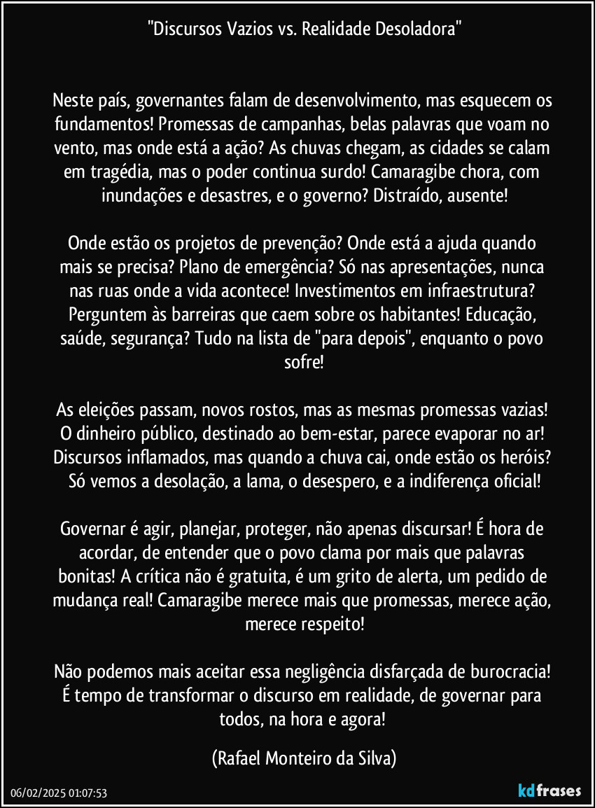 "Discursos Vazios vs. Realidade Desoladora"


Neste país, governantes falam de desenvolvimento, mas esquecem os fundamentos! Promessas de campanhas, belas palavras que voam no vento, mas onde está a ação? As chuvas chegam, as cidades se calam em tragédia, mas o poder continua surdo! Camaragibe chora, com inundações e desastres, e o governo? Distraído, ausente!

Onde estão os projetos de prevenção? Onde está a ajuda quando mais se precisa? Plano de emergência? Só nas apresentações, nunca nas ruas onde a vida acontece! Investimentos em infraestrutura? Perguntem às barreiras que caem sobre os habitantes! Educação, saúde, segurança? Tudo na lista de "para depois", enquanto o povo sofre!

As eleições passam, novos rostos, mas as mesmas promessas vazias! O dinheiro público, destinado ao bem-estar, parece evaporar no ar! Discursos inflamados, mas quando a chuva cai, onde estão os heróis? Só vemos a desolação, a lama, o desespero, e a indiferença oficial!

Governar é agir, planejar, proteger, não apenas discursar! É hora de acordar, de entender que o povo clama por mais que palavras bonitas! A crítica não é gratuita, é um grito de alerta, um pedido de mudança real! Camaragibe merece mais que promessas, merece ação, merece respeito!

Não podemos mais aceitar essa negligência disfarçada de burocracia! É tempo de transformar o discurso em realidade, de governar para todos, na hora e agora! (Rafael Monteiro da Silva)