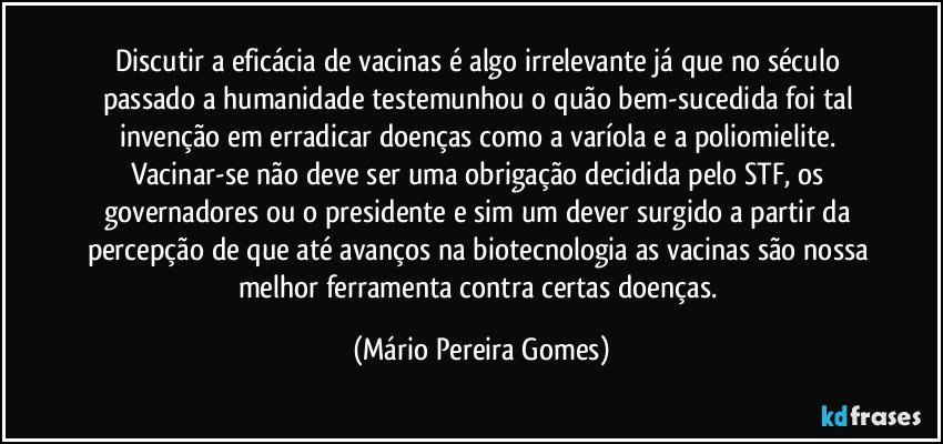 Discutir a eficácia de vacinas é algo irrelevante já que no século passado a humanidade testemunhou o quão bem-sucedida foi tal invenção em erradicar doenças como a varíola e a poliomielite. Vacinar-se não deve ser uma obrigação decidida pelo STF, os governadores ou o presidente e sim um dever surgido a partir da percepção de que até avanços na biotecnologia as vacinas são nossa melhor ferramenta contra certas doenças. (Mário Pereira Gomes)