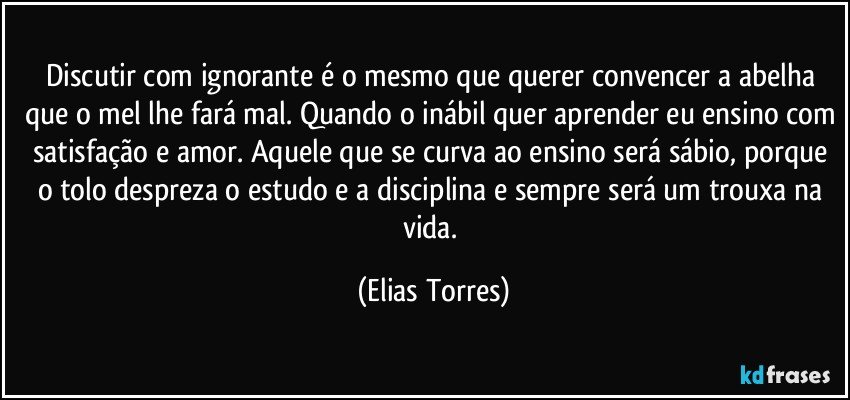 Discutir com ignorante é o mesmo que querer convencer a abelha que o mel lhe fará mal. Quando o inábil quer aprender eu ensino com satisfação e amor. Aquele que se curva ao ensino será sábio, porque o tolo despreza o estudo e a disciplina e sempre será um trouxa na vida. (Elias Torres)