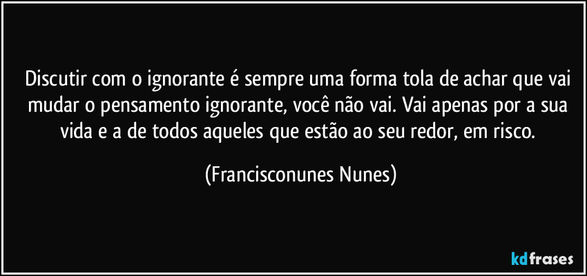 Discutir com o ignorante é sempre uma forma tola de achar que vai mudar o pensamento ignorante, você não vai. Vai apenas por a sua vida e a de todos aqueles que estão ao seu redor, em risco. (Francisconunes Nunes)