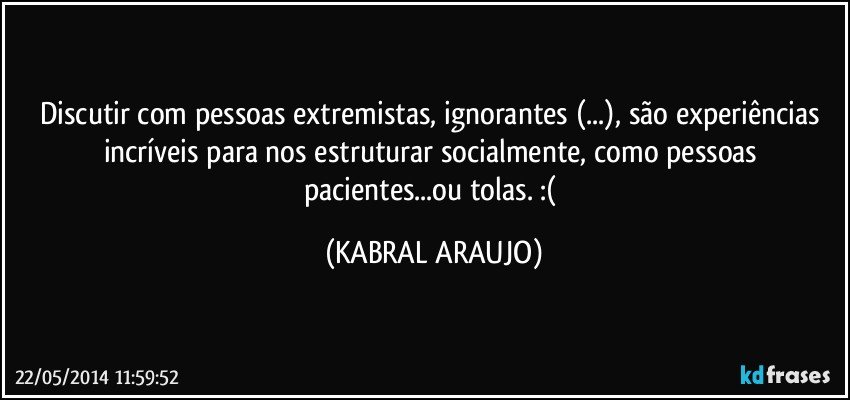 Discutir com pessoas extremistas, ignorantes (...), são experiências incríveis para nos estruturar socialmente, como pessoas pacientes...ou tolas. :( (KABRAL ARAUJO)