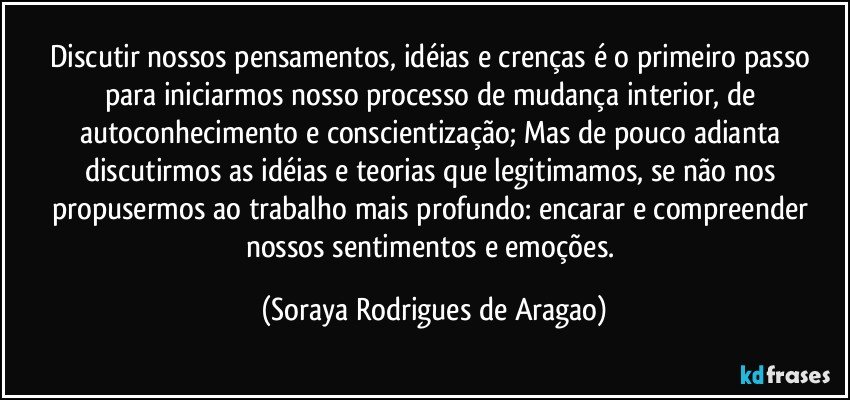 Discutir nossos pensamentos, idéias e crenças é o primeiro passo para iniciarmos nosso processo de mudança interior, de autoconhecimento e conscientização; Mas de pouco adianta discutirmos as idéias e teorias que legitimamos, se não nos propusermos ao trabalho mais profundo: encarar e compreender nossos sentimentos e emoções. (Soraya Rodrigues de Aragao)