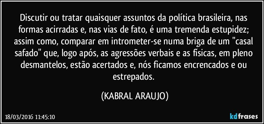 Discutir ou tratar quaisquer assuntos da política brasileira, nas formas acirradas e, nas vias de fato, é uma tremenda estupidez; assim como, comparar em intrometer-se numa briga de um "casal safado" que, logo após, as agressões verbais e as físicas, em pleno desmantelos, estão acertados e, nós ficamos encrencados e/ou estrepados. (KABRAL ARAUJO)