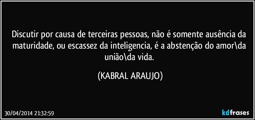 Discutir por causa de terceiras pessoas, não é somente ausência da maturidade, ou escassez da inteligencia, é a abstenção do amor\da união\da vida. (KABRAL ARAUJO)