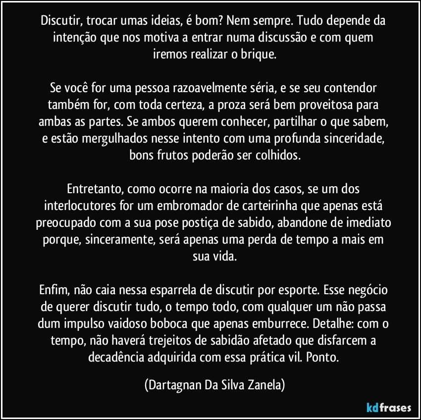 Discutir, trocar umas ideias, é bom? Nem sempre. Tudo depende da intenção que nos motiva a entrar numa discussão e com quem iremos realizar o brique.

Se você for uma pessoa razoavelmente séria, e se seu contendor também for, com toda certeza, a proza será bem proveitosa para ambas as partes. Se ambos querem conhecer, partilhar o que sabem, e estão mergulhados nesse intento com uma profunda sinceridade, bons frutos poderão ser colhidos.

Entretanto, como ocorre na maioria dos casos, se um dos interlocutores for um embromador de carteirinha que apenas está preocupado com a sua pose postiça de sabido, abandone de imediato porque, sinceramente, será apenas uma perda de tempo a mais em sua vida.

Enfim, não caia nessa esparrela de discutir por esporte. Esse negócio de querer discutir tudo, o tempo todo, com qualquer um não passa dum impulso vaidoso boboca que apenas emburrece. Detalhe: com o tempo, não haverá trejeitos de sabidão afetado que disfarcem a decadência adquirida com essa prática vil. Ponto. (Dartagnan Da Silva Zanela)