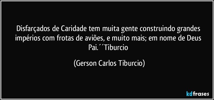 Disfarçados de Caridade tem muita gente construindo grandes impérios com frotas de aviões, e muito mais; em nome de Deus Pai.´´Tiburcio (Gerson Carlos Tiburcio)