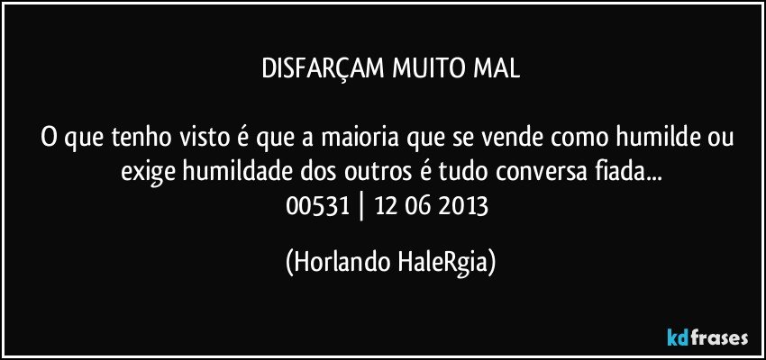 DISFARÇAM MUITO MAL

O que tenho visto é que a maioria que se vende como humilde ou exige humildade dos outros é tudo conversa fiada...
00531 | 12/06/2013 (Horlando HaleRgia)