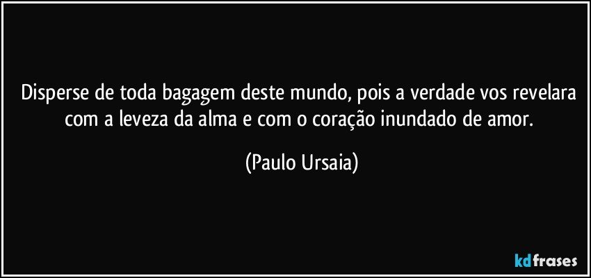 Disperse de toda bagagem deste mundo, pois a verdade vos revelara com a leveza da alma e com o coração inundado de amor. (Paulo Ursaia)