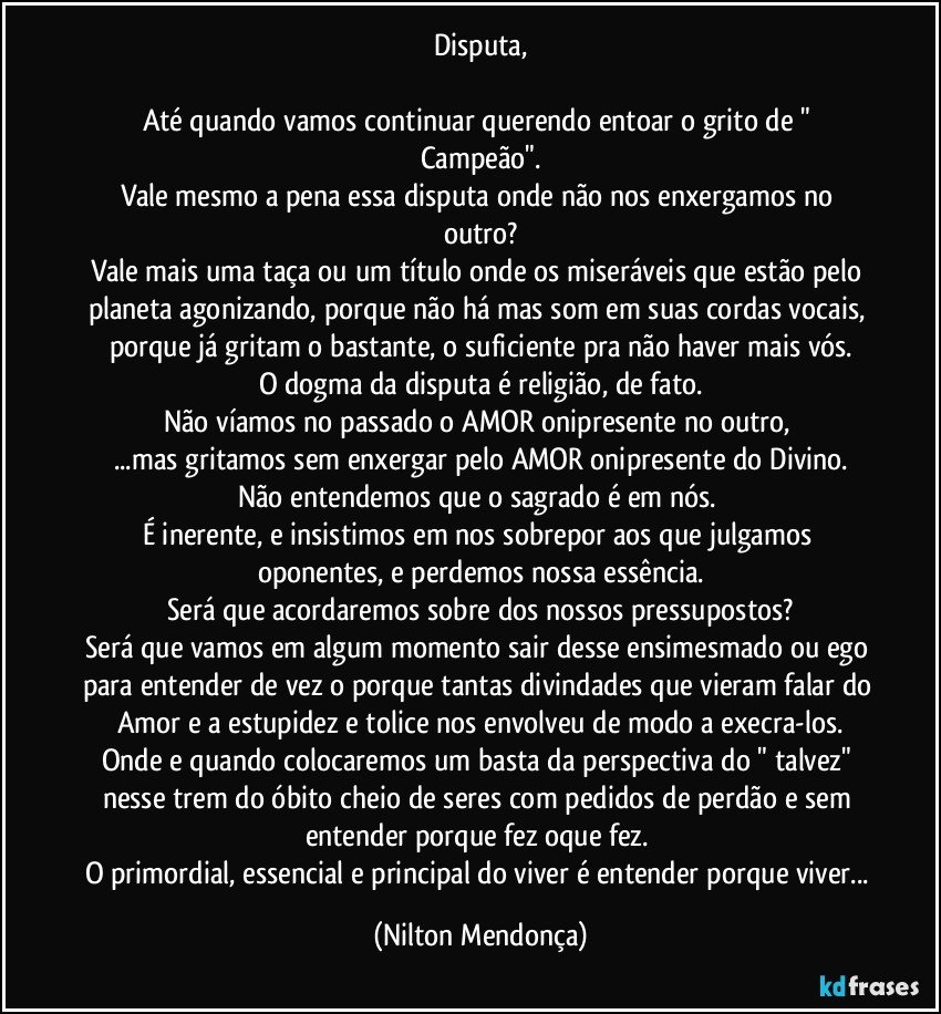 Disputa,

Até quando vamos continuar querendo entoar o grito de " Campeão".
Vale mesmo a pena essa disputa onde não nos enxergamos no outro?
Vale mais uma taça ou um título onde os miseráveis que estão pelo planeta agonizando, porque não há mas som em suas cordas vocais, porque já gritam o bastante, o suficiente pra não haver mais vós.
O dogma da disputa é religião, de fato.
Não víamos no passado o AMOR onipresente no outro, 
...mas gritamos sem enxergar pelo AMOR onipresente do Divino.
Não entendemos que o sagrado é em nós. 
É inerente, e insistimos em nos sobrepor aos que julgamos oponentes, e perdemos nossa essência.
Será que acordaremos sobre dos nossos pressupostos?
Será que vamos em algum momento sair desse ensimesmado ou ego 
para entender de vez o porque tantas divindades que vieram falar do Amor e a estupidez e tolice nos envolveu de modo a execra-los.
Onde e quando colocaremos um basta da perspectiva do " talvez" nesse trem do óbito cheio de seres com pedidos de perdão e sem entender porque fez oque fez. 
O primordial, essencial e principal do viver é entender porque viver... (Nilton Mendonça)