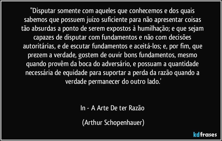 ''Disputar somente com aqueles que conhecemos e dos quais sabemos que possuem juízo suficiente para não apresentar coisas tão absurdas a ponto de serem expostos à humilhação; e que sejam capazes de disputar com fundamentos e não com decisões autoritárias, e de escutar fundamentos e aceitá-los; e, por fim, que prezem a verdade, gostem de ouvir bons fundamentos, mesmo quando provêm da boca do adversário, e possuam a quantidade necessária de equidade para suportar a perda da razão quando a verdade permanecer do outro lado.'


In - A Arte De ter Razão (Arthur Schopenhauer)