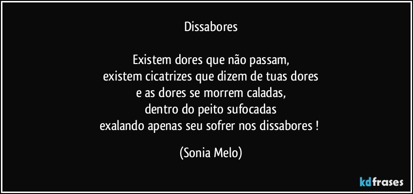 Dissabores

Existem dores que não passam,
existem cicatrizes que dizem de tuas dores
e as dores se morrem caladas,
dentro do peito sufocadas
exalando apenas seu sofrer nos dissabores ! (Sonia Melo)