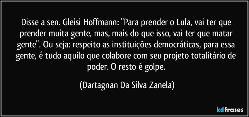 Disse a sen. Gleisi Hoffmann: "Para prender o Lula, vai ter que prender muita gente, mas, mais do que isso, vai ter que matar gente". Ou seja: respeito as instituições democráticas, para essa gente, é tudo aquilo que colabore com seu projeto totalitário de poder. O resto é golpe. (Dartagnan Da Silva Zanela)