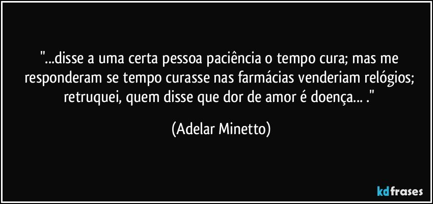 "...disse a uma certa pessoa paciência o tempo cura; mas me responderam se tempo curasse nas farmácias venderiam relógios; retruquei, quem disse que dor  de amor é doença... ." (Adelar Minetto)