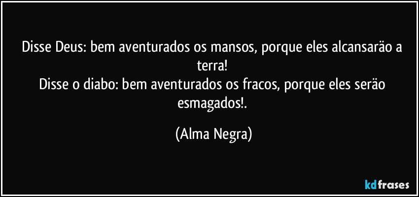Disse Deus: bem aventurados os mansos, porque eles alcansaräo a terra! 
Disse o diabo: bem aventurados os fracos, porque eles seräo esmagados!. (Alma Negra)
