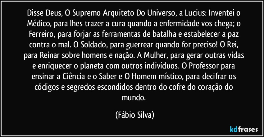 Disse Deus, O Supremo Arquiteto Do Universo, a Lucius: Inventei o Médico, para lhes trazer a cura quando a enfermidade vos chega; o Ferreiro, para forjar as ferramentas de batalha e estabelecer a paz contra o mal. O Soldado, para guerrear quando for preciso! O Rei, para Reinar sobre homens e nação. A Mulher, para gerar outras vidas e enriquecer o planeta com outros indivíduos. O Professor para ensinar a Ciência e o Saber e O Homem místico, para decifrar os códigos e segredos escondidos dentro do cofre do coração do mundo. (Fábio Silva)