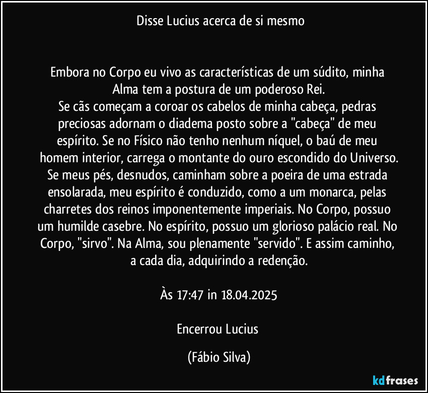 ⁠Disse Lucius acerca de si mesmo


Embora no Corpo eu vivo as características de um súdito, minha Alma tem a postura de um poderoso Rei.
Se cãs começam a coroar os cabelos de minha cabeça, pedras preciosas adornam o diadema posto sobre a "cabeça" de meu espírito. Se no Físico não tenho nenhum níquel, o baú de meu homem interior, carrega o montante do ouro escondido do Universo.
Se meus pés, desnudos, caminham sobre a poeira de uma estrada ensolarada, meu espírito é conduzido, como a um monarca, pelas charretes dos reinos imponentemente imperiais. No Corpo, possuo um humilde casebre. No espírito, possuo um glorioso palácio real. No Corpo, "sirvo". Na Alma, sou plenamente "servido". E assim caminho, a cada dia, adquirindo a redenção.

Às 17:47 in 18.04.2025

Encerrou Lucius (Fábio Silva)