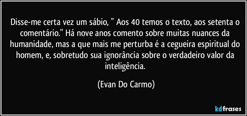 Disse-me certa vez um sábio, " Aos 40 temos o texto, aos setenta o comentário." Há nove anos comento sobre muitas nuances da humanidade, mas a que mais me perturba é a cegueira espiritual do homem, e, sobretudo sua ignorância sobre o verdadeiro valor da inteligência. (Evan Do Carmo)