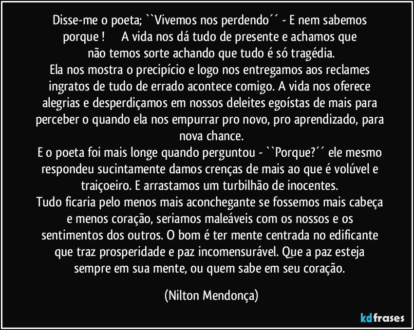 Disse-me o poeta; ``Vivemos nos perdendo´´  - E nem sabemos porque !                  A vida nos dá tudo de presente e achamos que não temos sorte achando que tudo é só tragédia.
Ela nos mostra o precipício e logo nos entregamos aos reclames ingratos de tudo de errado acontece comigo. A vida nos oferece alegrias e desperdiçamos em nossos deleites egoístas de mais para perceber o quando ela nos empurrar pro novo, pro aprendizado, para nova chance.
E o poeta foi mais longe quando perguntou - ``Porque?´´ ele mesmo respondeu sucintamente damos crenças de mais ao que é volúvel e traiçoeiro. E arrastamos um turbilhão de inocentes. 
Tudo ficaria pelo menos mais aconchegante se fossemos mais cabeça e menos coração, seriamos maleáveis com os nossos e os sentimentos dos outros. O bom é ter mente centrada no edificante que traz prosperidade e paz incomensurável. Que a paz esteja sempre em sua mente, ou quem sabe em seu coração. (Nilton Mendonça)