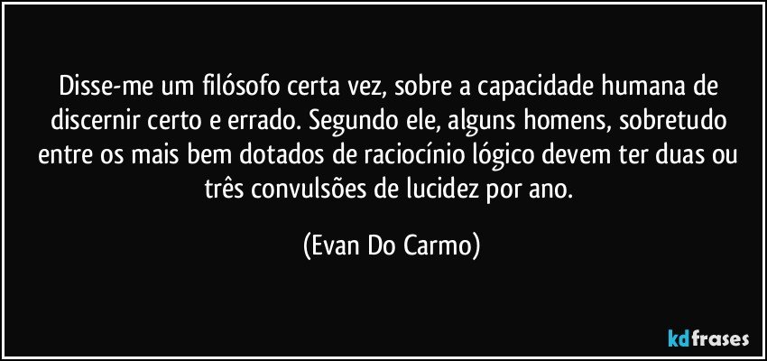 Disse-me um filósofo certa vez, sobre a capacidade humana de discernir certo e errado. Segundo ele, alguns homens, sobretudo entre os mais bem dotados de raciocínio lógico devem ter duas ou três convulsões de lucidez por ano. (Evan Do Carmo)