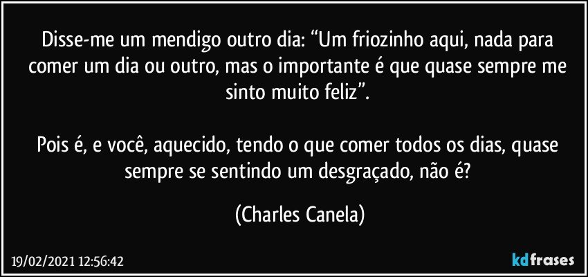 Disse-me um mendigo outro dia: “Um friozinho aqui, nada para comer um dia ou outro, mas o importante é que quase sempre me sinto muito feliz”. 

Pois é, e você, aquecido, tendo o que comer todos os dias, quase sempre se sentindo um desgraçado, não é? (Charles Canela)