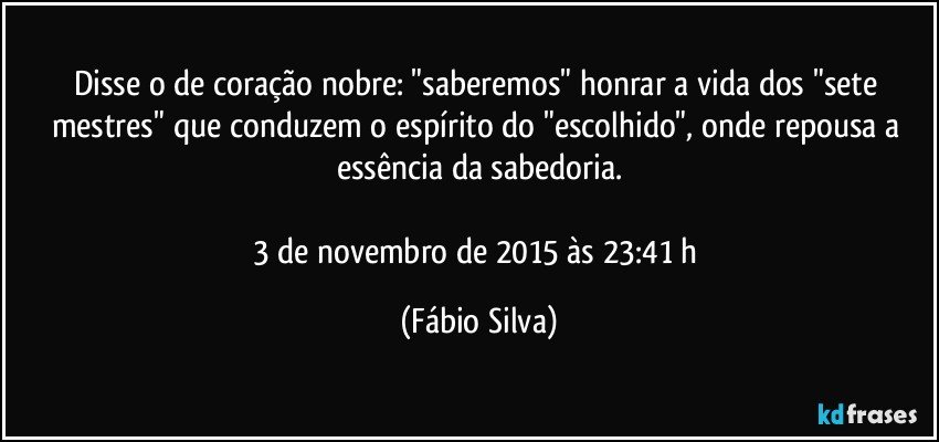 Disse o de coração nobre: "saberemos" honrar a vida dos "sete mestres" que conduzem o espírito do "escolhido", onde repousa a essência da sabedoria.

3 de novembro de 2015 às 23:41 h (Fábio Silva)