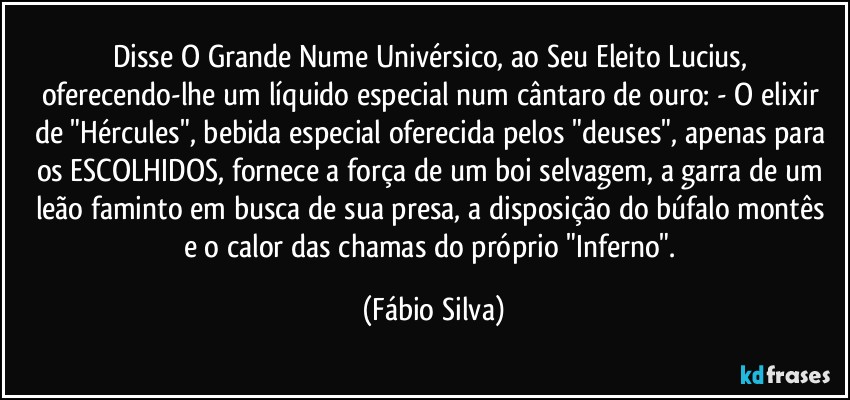 Disse O Grande Nume Univérsico, ao Seu Eleito Lucius, oferecendo-lhe um líquido especial  num cântaro de ouro: -  O elixir de "Hércules", bebida especial oferecida pelos "deuses", apenas para os ESCOLHIDOS, fornece a força de um boi selvagem, a garra de um leão faminto em busca de sua presa, a disposição  do búfalo montês e o calor das chamas do próprio "Inferno". (Fábio Silva)