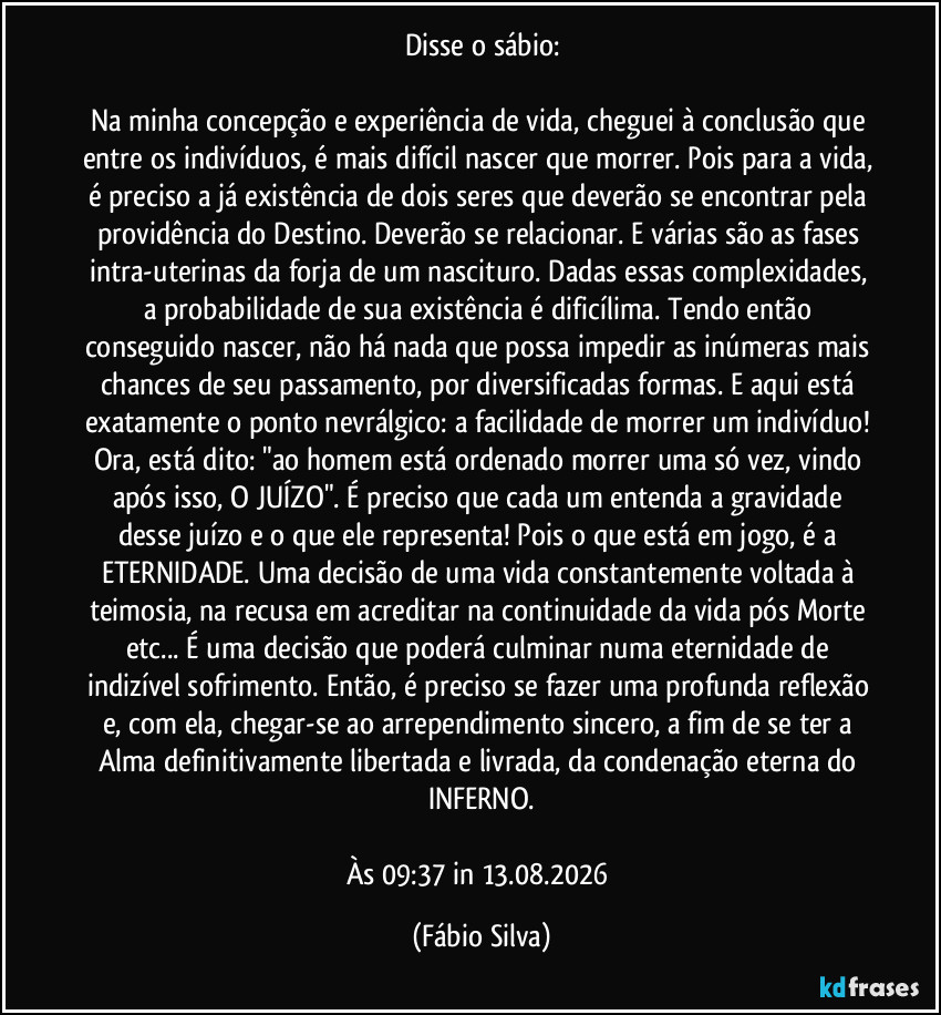 Disse o sábio:
Na minha concepção e experiência de vida, cheguei à conclusão que entre os indivíduos, é mais difícil nascer que morrer. Pois para a vida, é preciso a já existência de dois seres que deverão se encontrar pela providência do Destino. Deverão se relacionar. E várias são as fases intra-uterinas da forja de um nascituro. Dadas essas complexidades, a probabilidade de sua existência é dificílima. Tendo então conseguido nascer, não há nada que possa impedir as inúmeras mais chances de seu passamento, por diversificadas formas. E aqui está exatamente o ponto nevrálgico: a facilidade de morrer um indivíduo! Ora, está dito: "ao homem está ordenado morrer uma só vez, vindo após isso, O JUÍZO". É preciso que cada um entenda a gravidade desse juízo e o que ele representa! Pois o que está em jogo, é a ETERNIDADE. Uma decisão de uma vida constantemente voltada à teimosia, na recusa em acreditar na continuidade da vida pós Morte etc... É uma decisão que poderá culminar numa eternidade de indizível sofrimento. Então, é preciso se fazer uma profunda reflexão e, com ela, chegar-se ao arrependimento sincero, a fim de se ter a Alma definitivamente libertada e livrada, da condenação eterna do INFERNO.
Às 09:37 in 13.08.2026 (Fábio Silva)