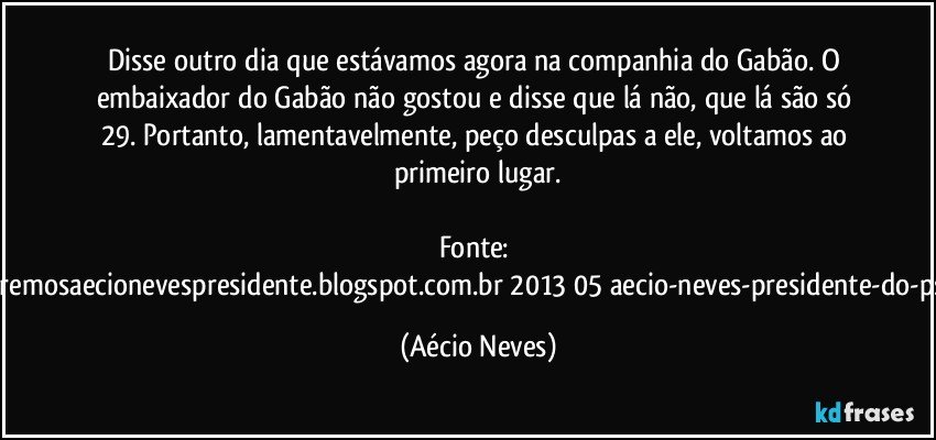 Disse outro dia que estávamos agora na companhia do Gabão. O embaixador do Gabão não gostou e disse que lá não, que lá são só 29. Portanto, lamentavelmente, peço desculpas a ele, voltamos ao primeiro lugar.

Fonte: http://www.queremosaecionevespresidente.blogspot.com.br/2013/05/aecio-neves-presidente-do-psdb-estreia.html (Aécio Neves)
