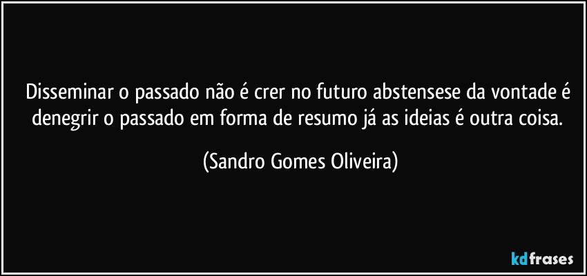 Disseminar o passado não é crer no futuro abstensese da vontade é denegrir o passado em forma de resumo já as ideias é outra coisa. (Sandro Gomes Oliveira)