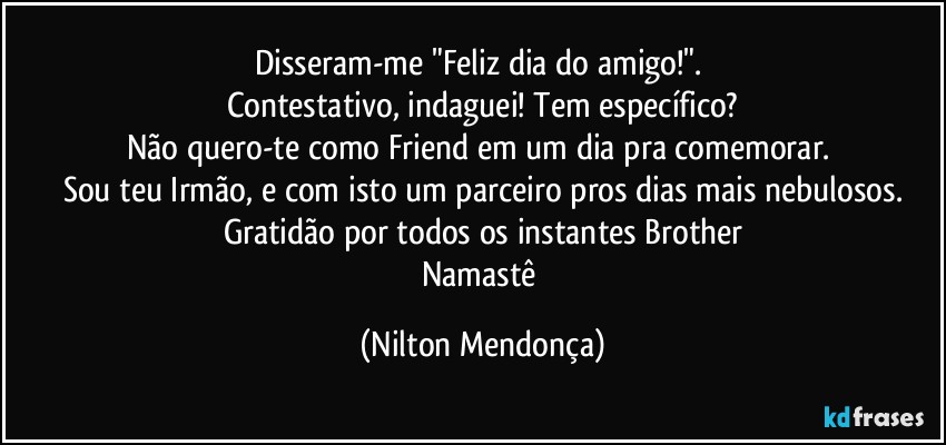 Disseram-me "Feliz dia do amigo!". 
Contestativo, indaguei! Tem específico?
Não quero-te como Friend em um dia pra comemorar. 
Sou teu Irmão, e com isto um parceiro pros dias mais nebulosos.
Gratidão por todos os instantes Brother
Namastê (Nilton Mendonça)