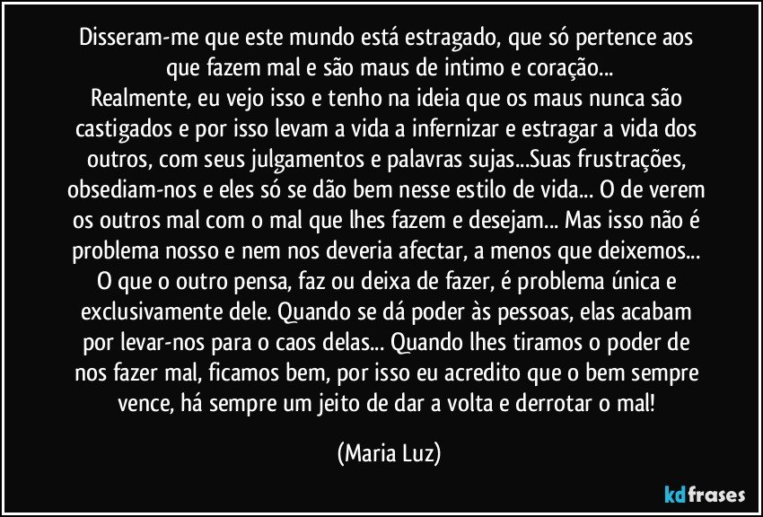 Disseram-me que este mundo está estragado, que só pertence aos que fazem mal e são maus de intimo e coração...
Realmente, eu vejo isso e tenho na ideia que os maus nunca são castigados e por isso levam a vida a infernizar e estragar a vida dos outros, com seus julgamentos e palavras sujas...Suas frustrações, obsediam-nos e eles só se dão bem nesse estilo de vida... O de verem os outros mal com o mal que lhes fazem e desejam... Mas isso não é problema nosso e nem nos deveria afectar, a menos que deixemos... O que o outro pensa, faz ou deixa de fazer, é problema única e exclusivamente dele. Quando se dá poder às pessoas, elas acabam por levar-nos para o caos delas... Quando lhes tiramos o poder de nos fazer mal, ficamos bem, por isso eu acredito que o bem sempre vence, há sempre um jeito de dar a volta e derrotar o mal! (Maria Luz)