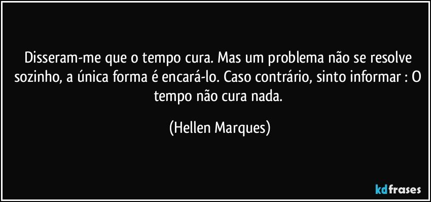 Disseram-me que o tempo cura. Mas um problema não se resolve sozinho, a única forma é encará-lo. Caso contrário, sinto informar : O tempo não cura nada. (Hellen Marques)