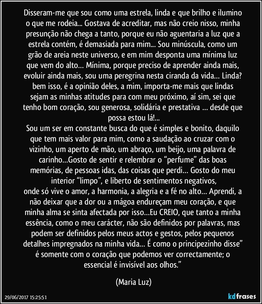 Disseram-me que sou como uma estrela, linda e que brilho e ilumino o que me rodeia... Gostava de acreditar, mas não creio nisso, minha presunção não chega a tanto, porque eu não aguentaria a luz que a estrela contém, é demasiada para mim... Sou minúscula, como um grão de areia neste universo, e em mim desponta uma mínima luz que vem do alto… Mínima, porque preciso de aprender ainda mais, evoluir ainda mais, sou uma peregrina nesta ciranda da vida… Linda? bem isso, é a opinião deles, a mim, importa-me mais que lindas sejam as minhas atitudes para com meu próximo, aí sim, sei que tenho bom coração, sou generosa, solidária e prestativa … desde que possa estou lá!...
Sou um ser em constante busca do que é simples e bonito, daquilo que tem mais valor para mim, como a saudação ao cruzar com o vizinho, um aperto de mão, um abraço, um beijo, uma palavra de carinho…Gosto de sentir e relembrar o “perfume” das boas memórias, de pessoas idas, das coisas que perdi… Gosto do meu interior “limpo”, e liberto de sentimentos negativos,
onde só vive o amor, a harmonia, a alegria e a fé no alto… Aprendi, a não deixar que a dor ou a mágoa endureçam meu coração, e que minha alma se sinta afectada por isso…Eu CREIO, que tanto a minha essência, como o meu carácter, não são definidos por palavras, mas podem ser definidos pelos meus actos e gestos, pelos pequenos detalhes impregnados na minha vida… É como o principezinho disse” é somente com o coração que podemos ver correctamente; o essencial é invisível aos olhos.” (Maria Luz)