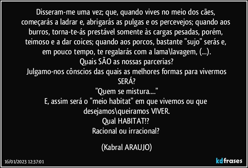 Disseram-me uma vez; que, quando vives no meio dos cães, começarás a ladrar e, abrigarás as pulgas e os percevejos; quando aos burros, torna-te-ás prestável somente às cargas pesadas, porém, teimoso e a dar coices; quando aos porcos, bastante "sujo" serás e, em pouco tempo, te regalarás com a lama\lavagem, (...).
Quais SÃO as nossas parcerias?
Julgamo-nos cônscios das quais as melhores formas para vivermos
SERÁ?
"Quem se mistura..."
E, assim será o "meio habitat" em que vivemos ou que desejamos\queiramos VIVER.
Qual HABITAT!? 
Racional ou irracional? (KABRAL ARAUJO)